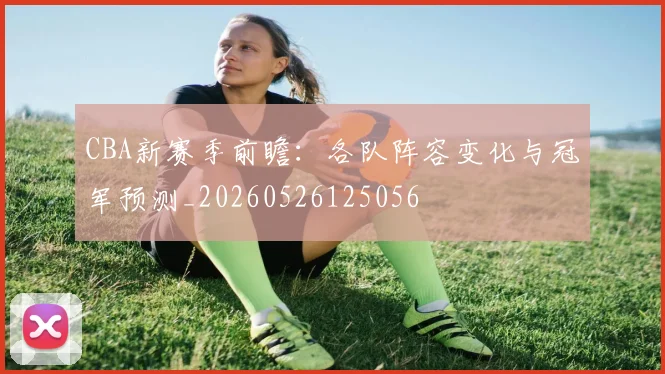CBA新赛季前瞻：各队阵容变化与冠军预测_20260526125056