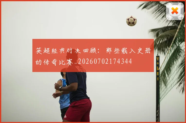 英超经典对决回顾：那些载入史册的传奇比赛_20260702174344