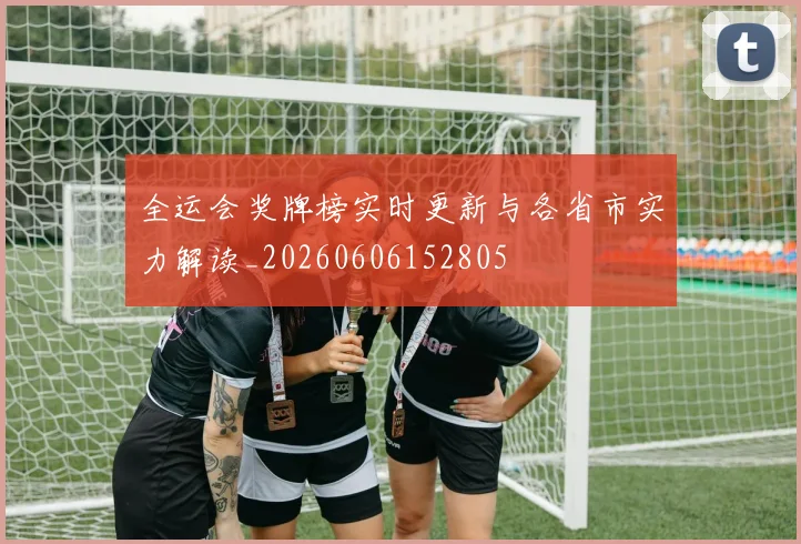全运会奖牌榜实时更新与各省市实力解读_20260606152805