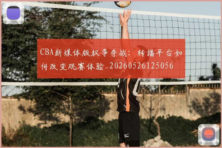 CBA新媒体版权争夺战：转播平台如何改变观赛体验_20260526125056