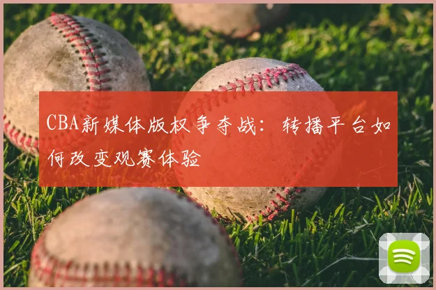 CBA新媒体版权争夺战:转播平台如何改变观赛体验